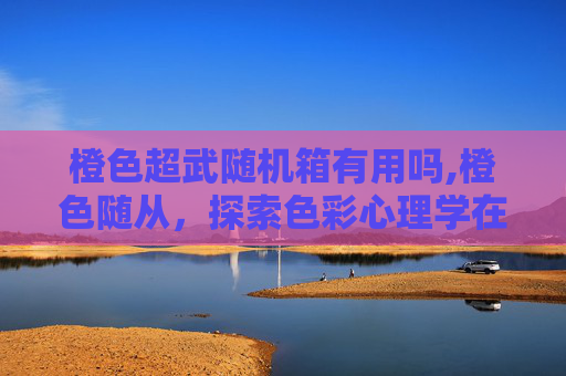 橙色超武随机箱有用吗,橙色随从，探索色彩心理学在现代设计中的应用