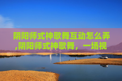 阴阳师式神歌舞互动怎么弄,阴阳师式神歌舞，一场视觉与听觉的盛宴