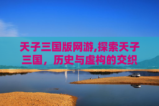 天子三国版网游,探索天子三国,历史与虚构的交织 天子三国版网游,探索天子三国,历史与虚构的交织