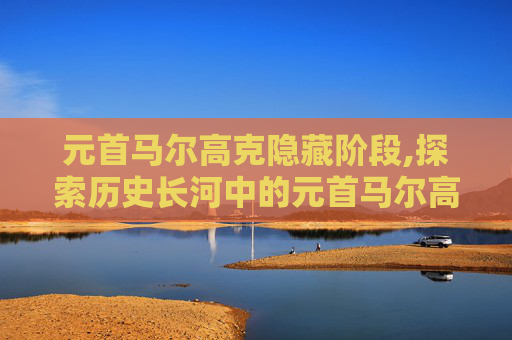 元首马尔高克隐藏阶段,探索历史长河中的元首马尔高克