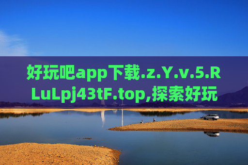 好玩吧app下载.z.Y.v.5.RLuLpj43tF.top,探索好玩吧APP,发现生活中的小确幸 好玩吧app下载.z.Y.v.5.RLuLpj43tF.top,探索好玩吧APP,发现生活中的小确幸