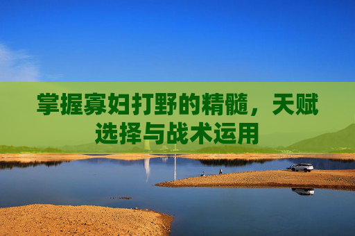 掌握寡妇打野的精髓，天赋选择与战术运用
