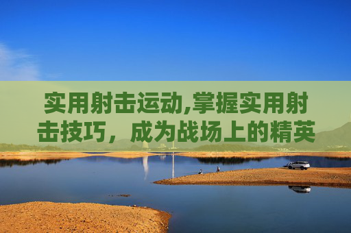 实用射击运动,掌握实用射击技巧，成为战场上的精英射手