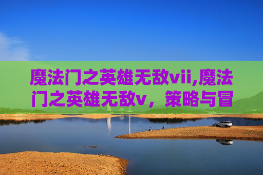 魔法门之英雄无敌vii,魔法门之英雄无敌v，策略与冒险的完美融合