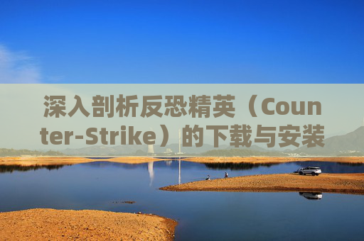 深入剖析反恐精英（Counter-Strike）的下载与安装过程