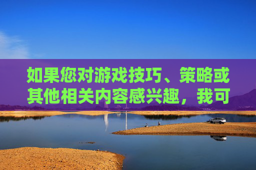 如果您对游戏技巧、策略或其他相关内容感兴趣,我可以为您提供一些建议 如果您对游戏技巧、策略或其他相关内容感兴趣,我可以为您提供一些建议