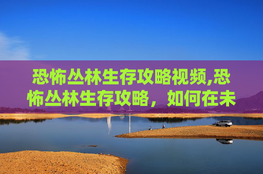 恐怖丛林生存攻略视频,恐怖丛林生存攻略，如何在未知与危险中求生