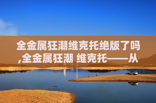 全金属狂潮维克托绝版了吗,全金属狂潮 维克托——从战士到传奇的崛起之路 全金属狂潮维克托绝版了吗,全金属狂潮 维克托——从战士到传奇的崛起之路