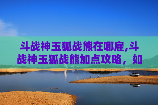 斗战神玉狐战熊在哪雇,斗战神玉狐战熊加点攻略，如何最大化你的战斗力？