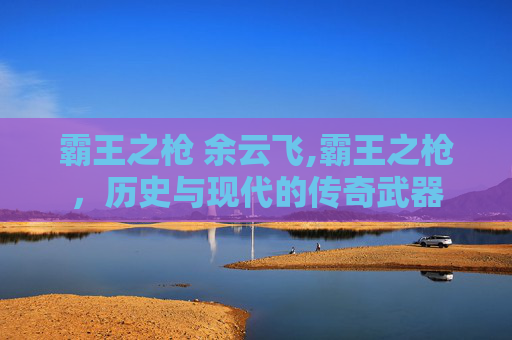 霸王之枪 余云飞,霸王之枪,历史与现代的传奇武器 霸王之枪 余云飞,霸王之枪,历史与现代的传奇武器