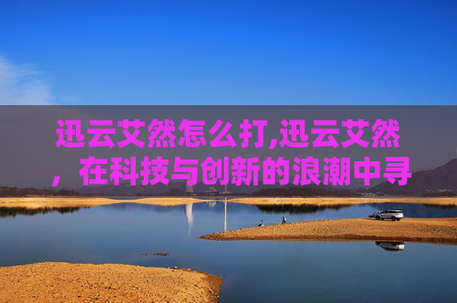 迅云艾然怎么打,迅云艾然,在科技与创新的浪潮中寻找未来 迅云艾然怎么打,迅云艾然,在科技与创新的浪潮中寻找未来