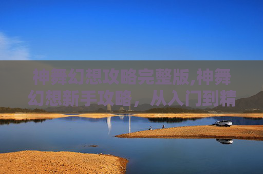神舞幻想攻略完整版,神舞幻想新手攻略，从入门到精通的全面指南