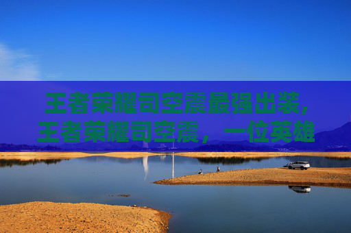 王者荣耀司空震最强出装,王者荣耀司空震，一位英雄的深度解析与实战技巧