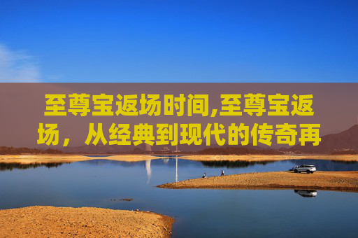 至尊宝返场时间,至尊宝返场，从经典到现代的传奇再续
