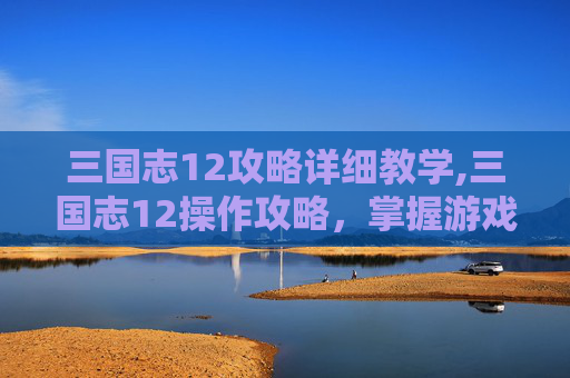 三国志12攻略详细教学,三国志12操作攻略，掌握游戏精髓，成就霸业之路