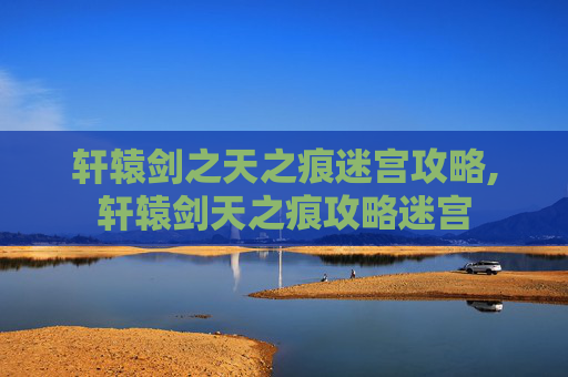 轩辕剑之天之痕迷宫攻略,轩辕剑天之痕攻略迷宫